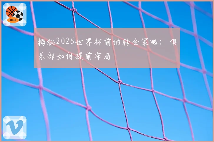揭秘2026世界杯前的转会策略：俱乐部如何提前布局