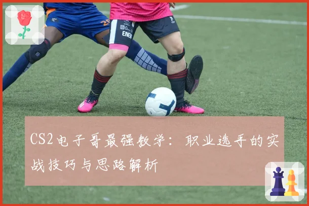 CS2电子哥最强教学：职业选手的实战技巧与思路解析