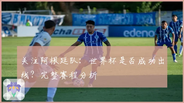 关注阿根廷队：世界杯是否成功出线？完整赛程分析