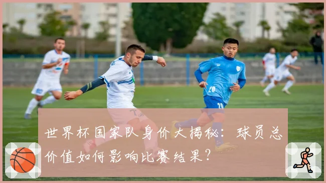 世界杯国家队身价大揭秘：球员总价值如何影响比赛结果？