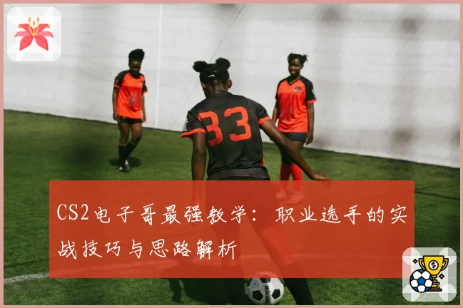 CS2电子哥最强教学:职业选手的实战技巧与思路解析