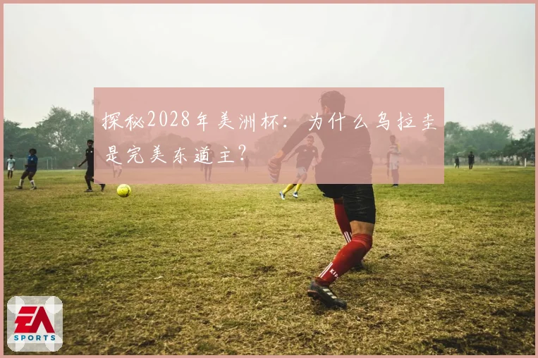 探秘2028年美洲杯：为什么乌拉圭是完美东道主？